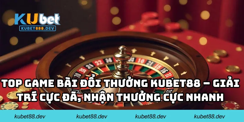Top game bài đổi thưởng KUBET88 – giải trí cực đã, nhận thưởng cực nhanh